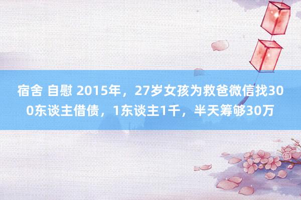 宿舍 自慰 2015年，27岁女孩为救爸微信找300东谈主借债，1东谈主1千，半天筹够30万