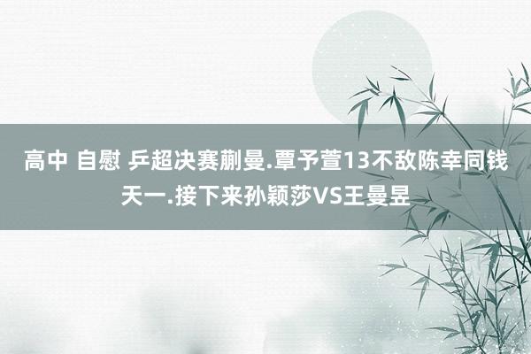 高中 自慰 乒超决赛蒯曼.覃予萱13不敌陈幸同钱天一.接下来孙颖莎VS王曼昱