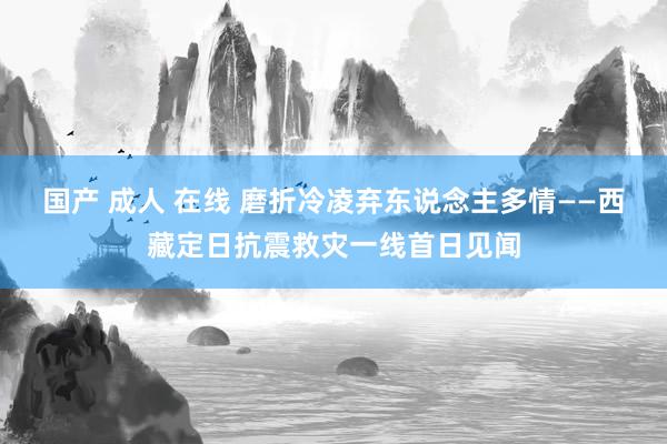 国产 成人 在线 磨折冷凌弃东说念主多情——西藏定日抗震救灾一线首日见闻