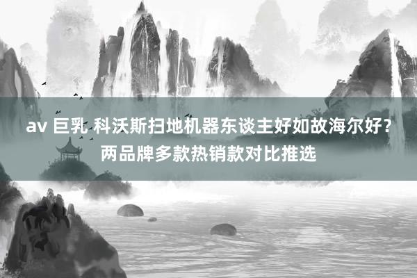 av 巨乳 科沃斯扫地机器东谈主好如故海尔好？两品牌多款热销款对比推选