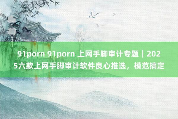 91porn 91porn 上网手脚审计专题｜2025六款上网手脚审计软件良心推选，模范搞定