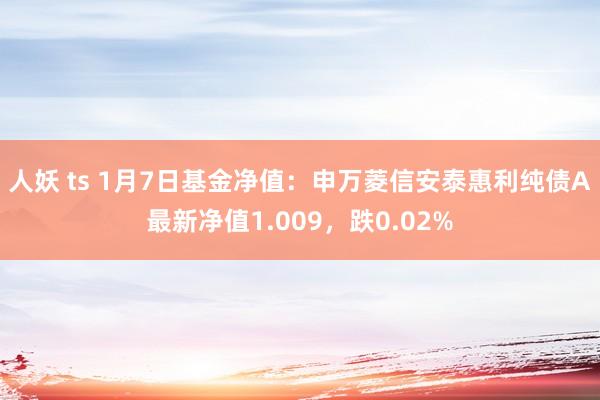 人妖 ts 1月7日基金净值：申万菱信安泰惠利纯债A最新净值1.009，跌0.02%