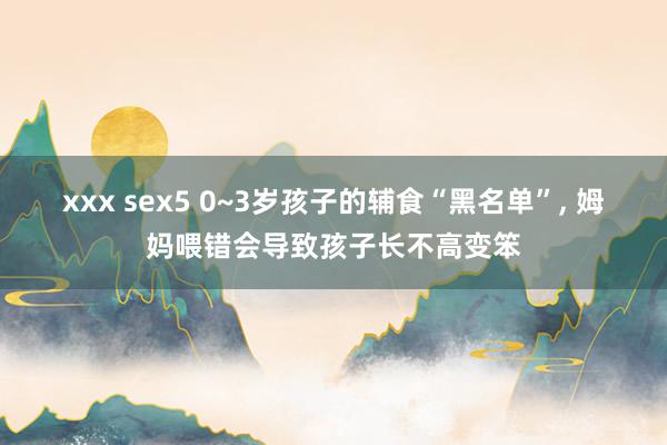 xxx sex5 0~3岁孩子的辅食“黑名单”， 姆妈喂错会导致孩子长不高变笨