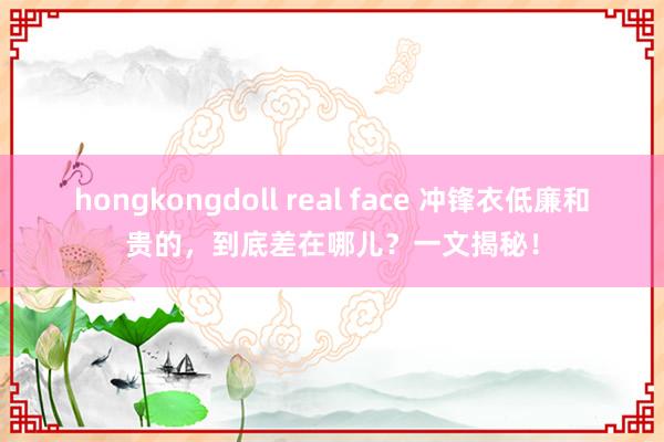 hongkongdoll real face 冲锋衣低廉和贵的，到底差在哪儿？一文揭秘！