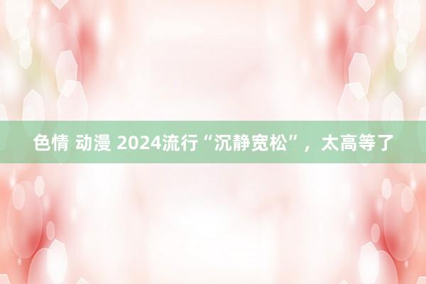 色情 动漫 2024流行“沉静宽松”，太高等了