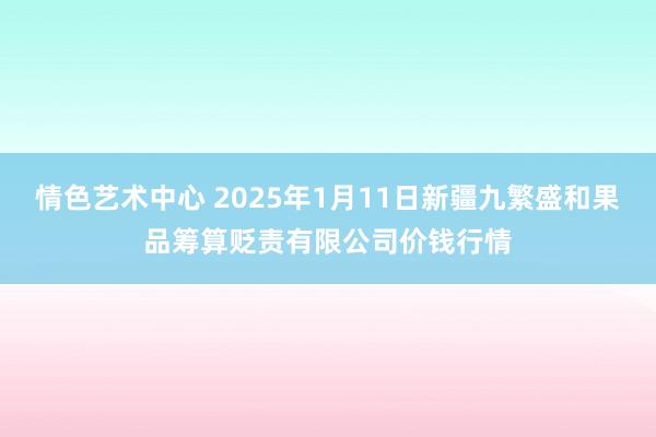 情色艺术中心 2025年1月11日新疆九繁盛和果品筹算贬责有限公司价钱行情