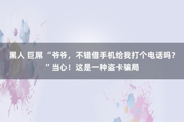 黑人 巨屌 “爷爷，不错借手机给我打个电话吗？”当心！这是一种盗卡骗局