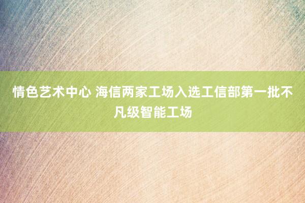 情色艺术中心 海信两家工场入选工信部第一批不凡级智能工场