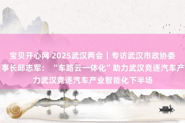 宝贝开心网 2025武汉两会｜专访武汉市政协委员、华砺智行董事长邱志军： “车路云一体化”助力武汉竞逐汽车产业智能化下半场