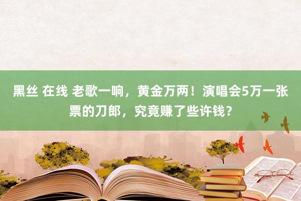 黑丝 在线 老歌一响，黄金万两！演唱会5万一张票的刀郎，究竟赚了些许钱？