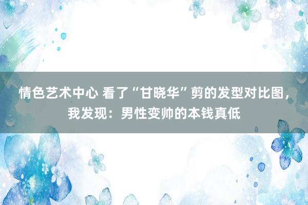 情色艺术中心 看了“甘晓华”剪的发型对比图，我发现：男性变帅的本钱真低