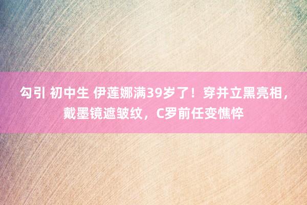 勾引 初中生 伊莲娜满39岁了！穿并立黑亮相，戴墨镜遮皱纹，C罗前任变憔悴