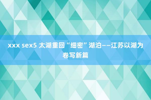 xxx sex5 太湖重回“细密”湖泊——江苏以湖为卷写新篇