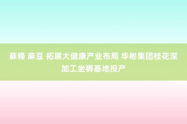 蘇暢 麻豆 拓展大健康产业布局 华彬集团桂花深加工坐褥基地投产