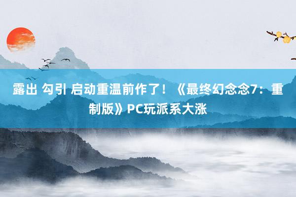 露出 勾引 启动重温前作了！《最终幻念念7：重制版》PC玩派系大涨