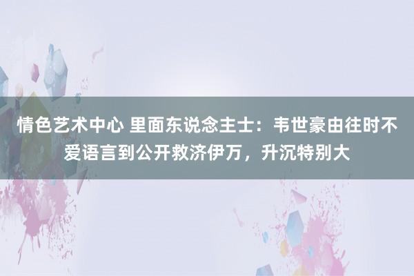 情色艺术中心 里面东说念主士：韦世豪由往时不爱语言到公开救济伊万，升沉特别大