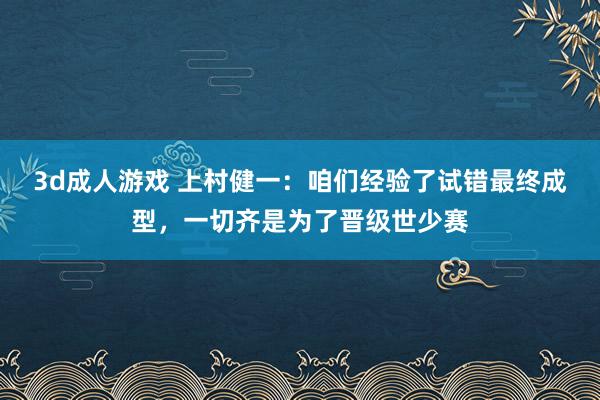 3d成人游戏 上村健一：咱们经验了试错最终成型，一切齐是为了晋级世少赛