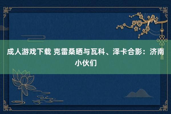 成人游戏下载 克雷桑晒与瓦科、泽卡合影：济南小伙们