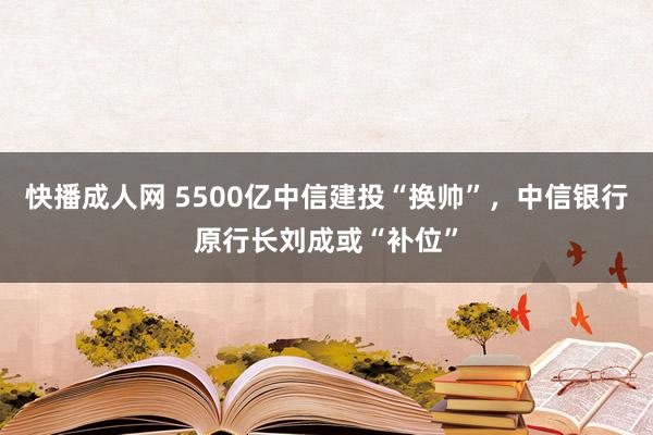 快播成人网 5500亿中信建投“换帅”，中信银行原行长刘成或“补位”