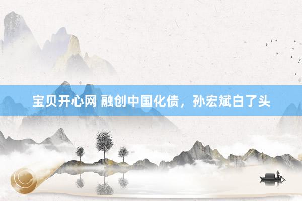 宝贝开心网 融创中国化债，孙宏斌白了头