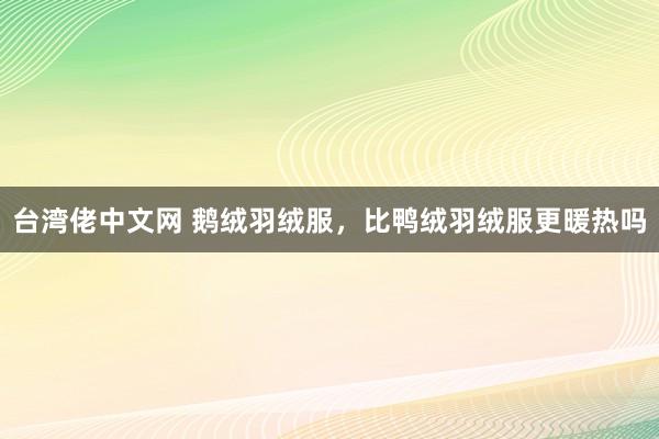 台湾佬中文网 鹅绒羽绒服，比鸭绒羽绒服更暖热吗