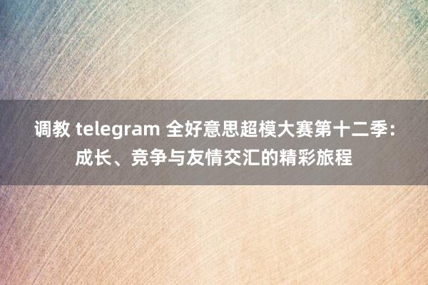 调教 telegram 全好意思超模大赛第十二季：成长、竞争与友情交汇的精彩旅程