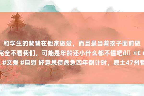 和学生的爸爸在他家做爱，而且是当着孩子面前做爱，太刺激了，孩子完全不看我们，可能是年龄还小什么都不懂吧🤣 #同城 #文爱 #自慰 好意思债危急四年倒计时，原土47州暂停好意思元，金本位或重返！