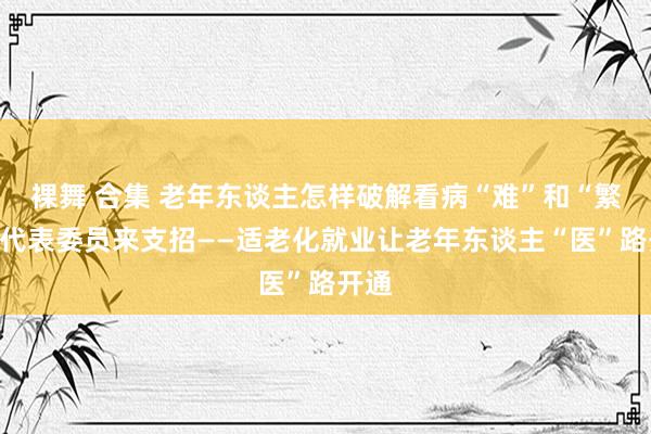 裸舞 合集 老年东谈主怎样破解看病“难”和“繁”，代表委员来支招——适老化就业让老年东谈主“医”路开通