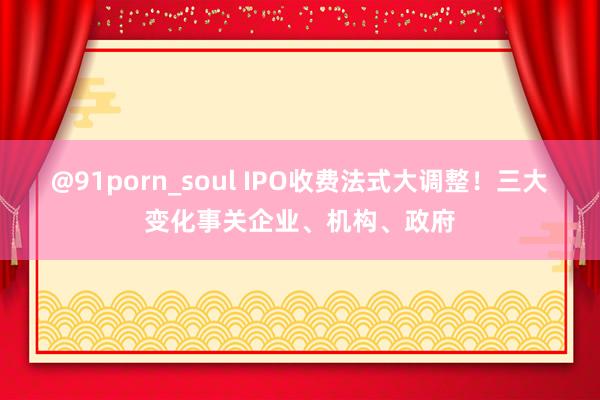 @91porn_soul IPO收费法式大调整！三大变化事关企业、机构、政府