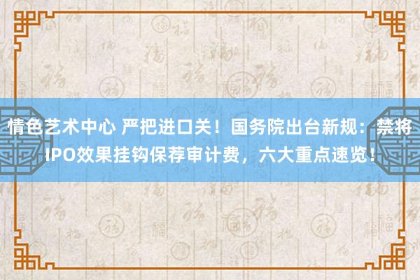 情色艺术中心 严把进口关！国务院出台新规：禁将IPO效果挂钩保荐审计费，六大重点速览！