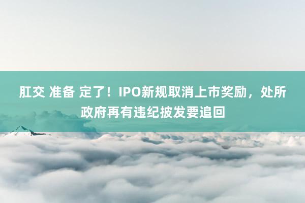 肛交 准备 定了！IPO新规取消上市奖励，处所政府再有违纪披发要追回