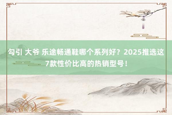 勾引 大爷 乐途畅通鞋哪个系列好？2025推选这7款性价比高的热销型号！