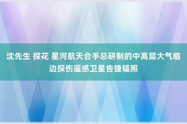 沈先生 探花 星河航天合手总研制的中高层大气临边探伤遥感卫星告捷辐照